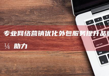 专业网络营销优化外包服务：提升品牌效能，助力企业增长